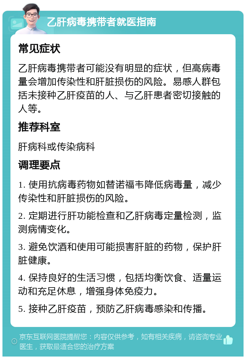 乙肝病毒携带者就医指南 常见症状 乙肝病毒携带者可能没有明显的症状，但高病毒量会增加传染性和肝脏损伤的风险。易感人群包括未接种乙肝疫苗的人、与乙肝患者密切接触的人等。 推荐科室 肝病科或传染病科 调理要点 1. 使用抗病毒药物如替诺福韦降低病毒量，减少传染性和肝脏损伤的风险。 2. 定期进行肝功能检查和乙肝病毒定量检测，监测病情变化。 3. 避免饮酒和使用可能损害肝脏的药物，保护肝脏健康。 4. 保持良好的生活习惯，包括均衡饮食、适量运动和充足休息，增强身体免疫力。 5. 接种乙肝疫苗，预防乙肝病毒感染和传播。