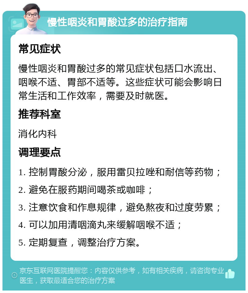 慢性咽炎和胃酸过多的治疗指南 常见症状 慢性咽炎和胃酸过多的常见症状包括口水流出、咽喉不适、胃部不适等。这些症状可能会影响日常生活和工作效率，需要及时就医。 推荐科室 消化内科 调理要点 1. 控制胃酸分泌，服用雷贝拉唑和耐信等药物； 2. 避免在服药期间喝茶或咖啡； 3. 注意饮食和作息规律，避免熬夜和过度劳累； 4. 可以加用清咽滴丸来缓解咽喉不适； 5. 定期复查，调整治疗方案。