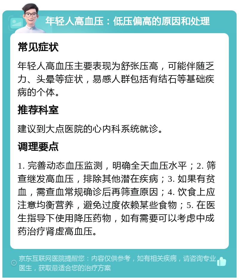 年轻人高血压：低压偏高的原因和处理 常见症状 年轻人高血压主要表现为舒张压高，可能伴随乏力、头晕等症状，易感人群包括有结石等基础疾病的个体。 推荐科室 建议到大点医院的心内科系统就诊。 调理要点 1. 完善动态血压监测，明确全天血压水平；2. 筛查继发高血压，排除其他潜在疾病；3. 如果有贫血，需查血常规确诊后再筛查原因；4. 饮食上应注意均衡营养，避免过度依赖某些食物；5. 在医生指导下使用降压药物，如有需要可以考虑中成药治疗肾虚高血压。