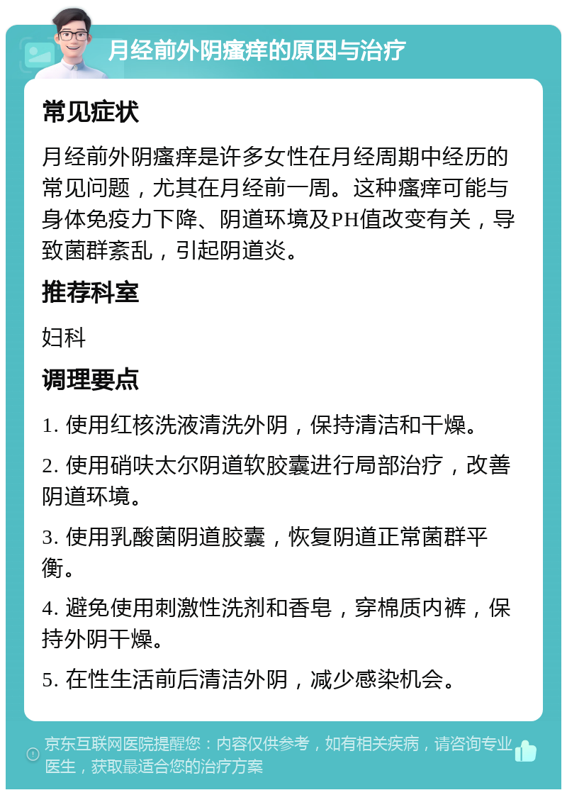 月经前外阴瘙痒的原因与治疗 常见症状 月经前外阴瘙痒是许多女性在月经周期中经历的常见问题，尤其在月经前一周。这种瘙痒可能与身体免疫力下降、阴道环境及PH值改变有关，导致菌群紊乱，引起阴道炎。 推荐科室 妇科 调理要点 1. 使用红核洗液清洗外阴，保持清洁和干燥。 2. 使用硝呋太尔阴道软胶囊进行局部治疗，改善阴道环境。 3. 使用乳酸菌阴道胶囊，恢复阴道正常菌群平衡。 4. 避免使用刺激性洗剂和香皂，穿棉质内裤，保持外阴干燥。 5. 在性生活前后清洁外阴，减少感染机会。