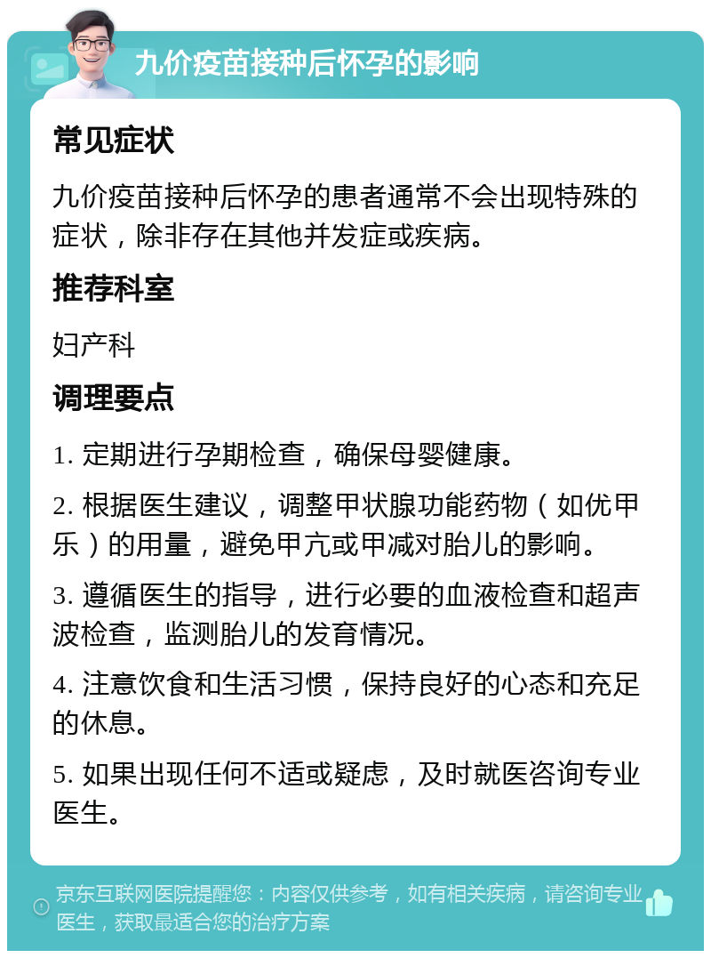 九价疫苗接种后怀孕的影响 常见症状 九价疫苗接种后怀孕的患者通常不会出现特殊的症状，除非存在其他并发症或疾病。 推荐科室 妇产科 调理要点 1. 定期进行孕期检查，确保母婴健康。 2. 根据医生建议，调整甲状腺功能药物（如优甲乐）的用量，避免甲亢或甲减对胎儿的影响。 3. 遵循医生的指导，进行必要的血液检查和超声波检查，监测胎儿的发育情况。 4. 注意饮食和生活习惯，保持良好的心态和充足的休息。 5. 如果出现任何不适或疑虑，及时就医咨询专业医生。