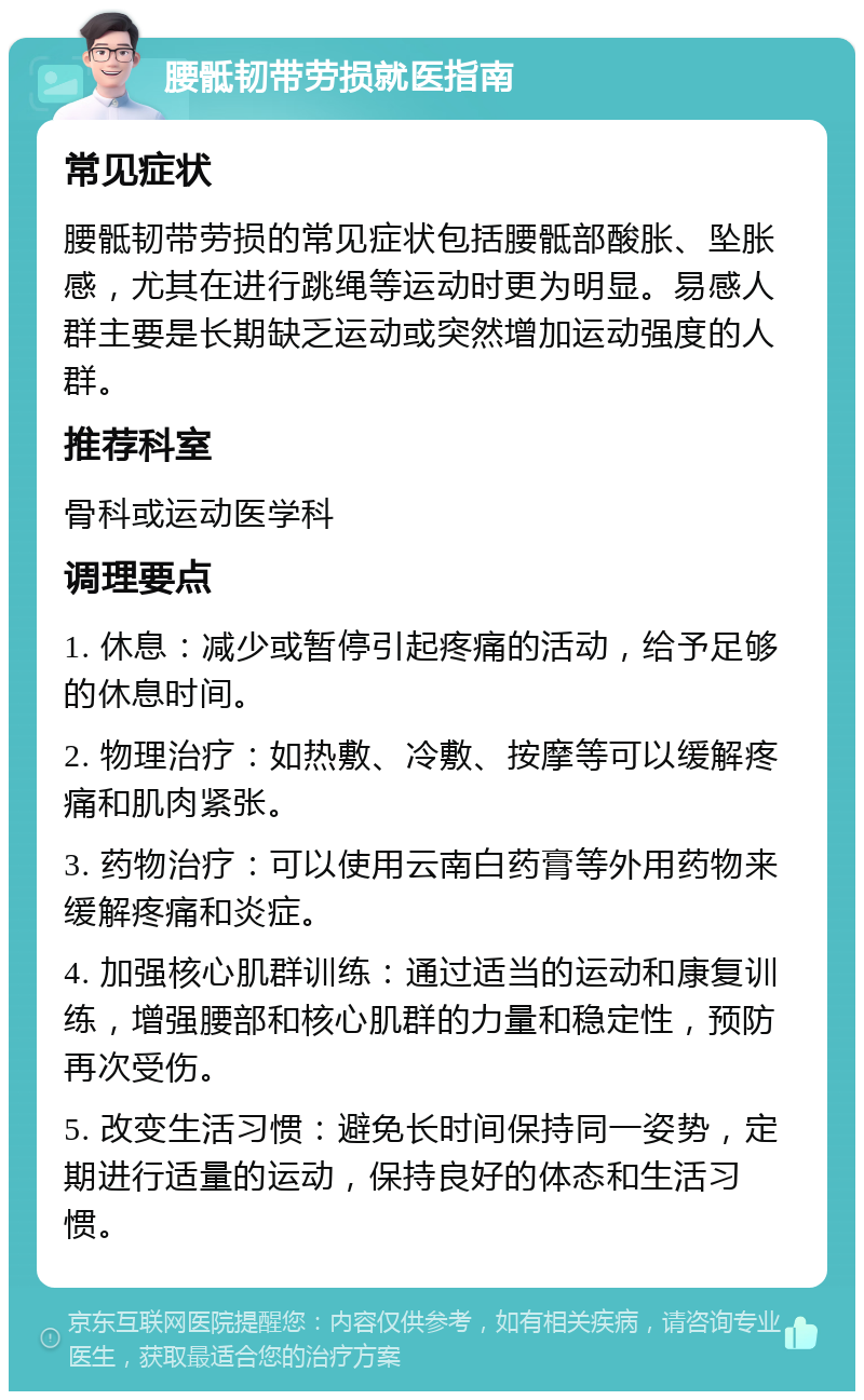 腰骶韧带劳损就医指南 常见症状 腰骶韧带劳损的常见症状包括腰骶部酸胀、坠胀感，尤其在进行跳绳等运动时更为明显。易感人群主要是长期缺乏运动或突然增加运动强度的人群。 推荐科室 骨科或运动医学科 调理要点 1. 休息：减少或暂停引起疼痛的活动，给予足够的休息时间。 2. 物理治疗：如热敷、冷敷、按摩等可以缓解疼痛和肌肉紧张。 3. 药物治疗：可以使用云南白药膏等外用药物来缓解疼痛和炎症。 4. 加强核心肌群训练：通过适当的运动和康复训练，增强腰部和核心肌群的力量和稳定性，预防再次受伤。 5. 改变生活习惯：避免长时间保持同一姿势，定期进行适量的运动，保持良好的体态和生活习惯。