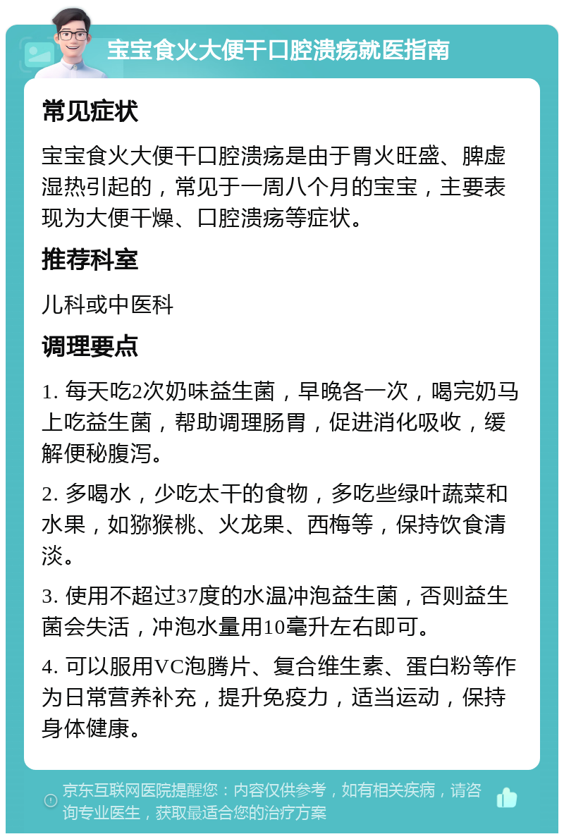 宝宝食火大便干口腔溃疡就医指南 常见症状 宝宝食火大便干口腔溃疡是由于胃火旺盛、脾虚湿热引起的，常见于一周八个月的宝宝，主要表现为大便干燥、口腔溃疡等症状。 推荐科室 儿科或中医科 调理要点 1. 每天吃2次奶味益生菌，早晚各一次，喝完奶马上吃益生菌，帮助调理肠胃，促进消化吸收，缓解便秘腹泻。 2. 多喝水，少吃太干的食物，多吃些绿叶蔬菜和水果，如猕猴桃、火龙果、西梅等，保持饮食清淡。 3. 使用不超过37度的水温冲泡益生菌，否则益生菌会失活，冲泡水量用10毫升左右即可。 4. 可以服用VC泡腾片、复合维生素、蛋白粉等作为日常营养补充，提升免疫力，适当运动，保持身体健康。