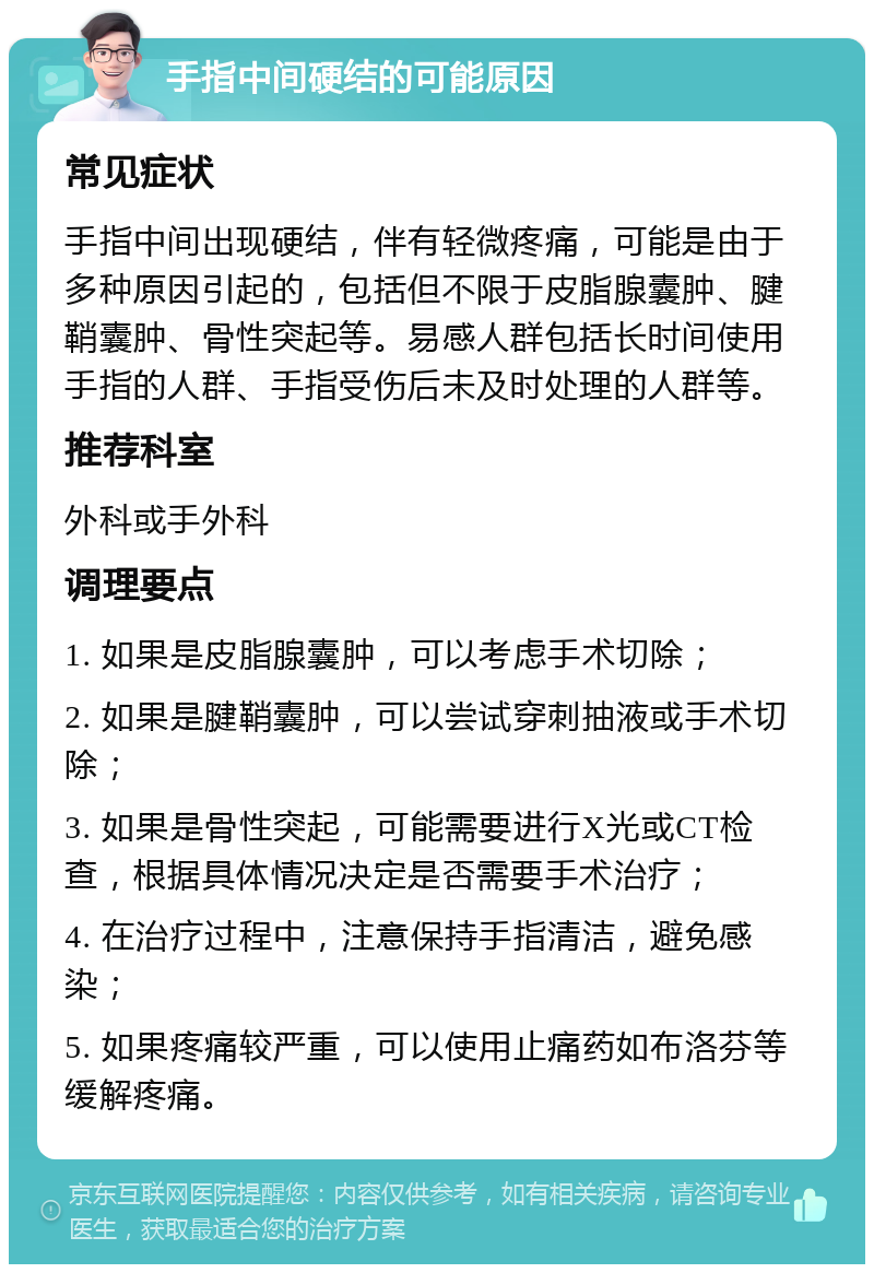 手指中间硬结的可能原因 常见症状 手指中间出现硬结，伴有轻微疼痛，可能是由于多种原因引起的，包括但不限于皮脂腺囊肿、腱鞘囊肿、骨性突起等。易感人群包括长时间使用手指的人群、手指受伤后未及时处理的人群等。 推荐科室 外科或手外科 调理要点 1. 如果是皮脂腺囊肿，可以考虑手术切除； 2. 如果是腱鞘囊肿，可以尝试穿刺抽液或手术切除； 3. 如果是骨性突起，可能需要进行X光或CT检查，根据具体情况决定是否需要手术治疗； 4. 在治疗过程中，注意保持手指清洁，避免感染； 5. 如果疼痛较严重，可以使用止痛药如布洛芬等缓解疼痛。