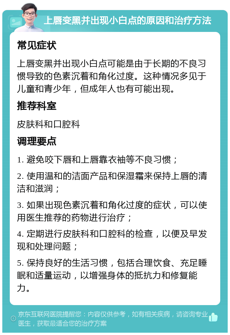 上唇变黑并出现小白点的原因和治疗方法 常见症状 上唇变黑并出现小白点可能是由于长期的不良习惯导致的色素沉着和角化过度。这种情况多见于儿童和青少年，但成年人也有可能出现。 推荐科室 皮肤科和口腔科 调理要点 1. 避免咬下唇和上唇靠衣袖等不良习惯； 2. 使用温和的洁面产品和保湿霜来保持上唇的清洁和滋润； 3. 如果出现色素沉着和角化过度的症状，可以使用医生推荐的药物进行治疗； 4. 定期进行皮肤科和口腔科的检查，以便及早发现和处理问题； 5. 保持良好的生活习惯，包括合理饮食、充足睡眠和适量运动，以增强身体的抵抗力和修复能力。