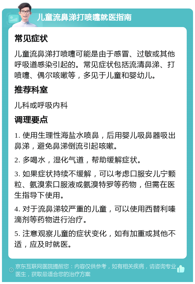 儿童流鼻涕打喷嚏就医指南 常见症状 儿童流鼻涕打喷嚏可能是由于感冒、过敏或其他呼吸道感染引起的。常见症状包括流清鼻涕、打喷嚏、偶尔咳嗽等，多见于儿童和婴幼儿。 推荐科室 儿科或呼吸内科 调理要点 1. 使用生理性海盐水喷鼻，后用婴儿吸鼻器吸出鼻涕，避免鼻涕倒流引起咳嗽。 2. 多喝水，湿化气道，帮助缓解症状。 3. 如果症状持续不缓解，可以考虑口服安儿宁颗粒、氨溴索口服液或氨溴特罗等药物，但需在医生指导下使用。 4. 对于流鼻涕较严重的儿童，可以使用西替利嗪滴剂等药物进行治疗。 5. 注意观察儿童的症状变化，如有加重或其他不适，应及时就医。