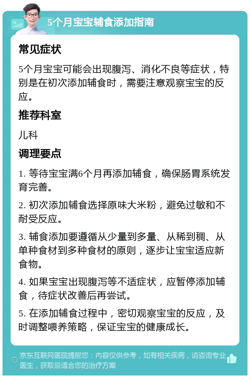 5个月宝宝辅食添加指南 常见症状 5个月宝宝可能会出现腹泻、消化不良等症状，特别是在初次添加辅食时，需要注意观察宝宝的反应。 推荐科室 儿科 调理要点 1. 等待宝宝满6个月再添加辅食，确保肠胃系统发育完善。 2. 初次添加辅食选择原味大米粉，避免过敏和不耐受反应。 3. 辅食添加要遵循从少量到多量、从稀到稠、从单种食材到多种食材的原则，逐步让宝宝适应新食物。 4. 如果宝宝出现腹泻等不适症状，应暂停添加辅食，待症状改善后再尝试。 5. 在添加辅食过程中，密切观察宝宝的反应，及时调整喂养策略，保证宝宝的健康成长。