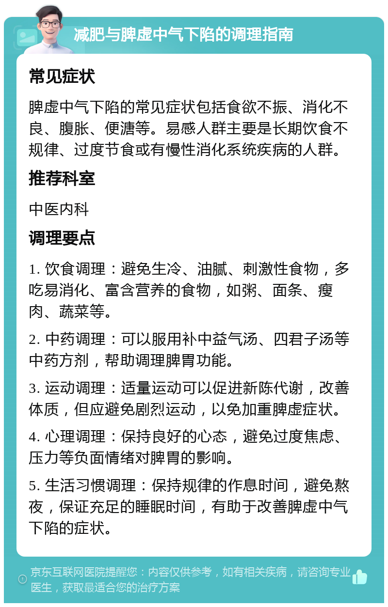 减肥与脾虚中气下陷的调理指南 常见症状 脾虚中气下陷的常见症状包括食欲不振、消化不良、腹胀、便溏等。易感人群主要是长期饮食不规律、过度节食或有慢性消化系统疾病的人群。 推荐科室 中医内科 调理要点 1. 饮食调理：避免生冷、油腻、刺激性食物，多吃易消化、富含营养的食物，如粥、面条、瘦肉、蔬菜等。 2. 中药调理：可以服用补中益气汤、四君子汤等中药方剂，帮助调理脾胃功能。 3. 运动调理：适量运动可以促进新陈代谢，改善体质，但应避免剧烈运动，以免加重脾虚症状。 4. 心理调理：保持良好的心态，避免过度焦虑、压力等负面情绪对脾胃的影响。 5. 生活习惯调理：保持规律的作息时间，避免熬夜，保证充足的睡眠时间，有助于改善脾虚中气下陷的症状。