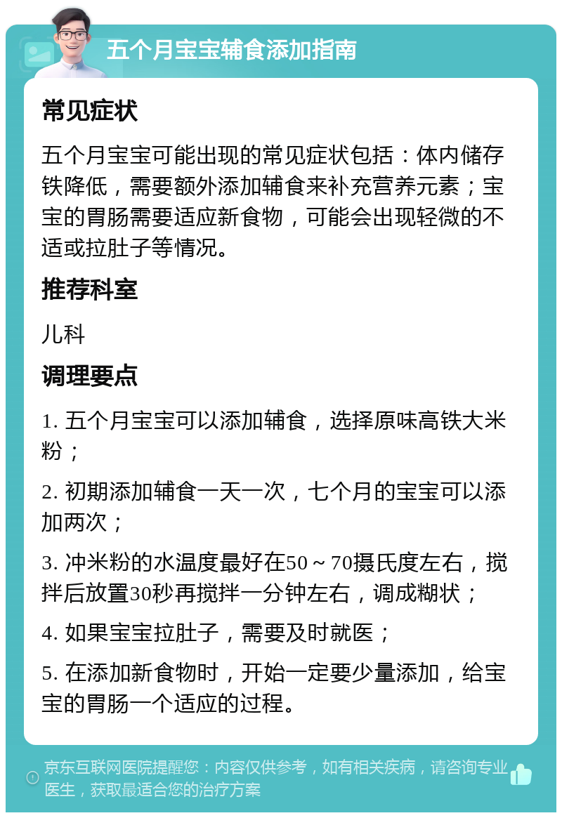 五个月宝宝辅食添加指南 常见症状 五个月宝宝可能出现的常见症状包括：体内储存铁降低，需要额外添加辅食来补充营养元素；宝宝的胃肠需要适应新食物，可能会出现轻微的不适或拉肚子等情况。 推荐科室 儿科 调理要点 1. 五个月宝宝可以添加辅食，选择原味高铁大米粉； 2. 初期添加辅食一天一次，七个月的宝宝可以添加两次； 3. 冲米粉的水温度最好在50～70摄氏度左右，搅拌后放置30秒再搅拌一分钟左右，调成糊状； 4. 如果宝宝拉肚子，需要及时就医； 5. 在添加新食物时，开始一定要少量添加，给宝宝的胃肠一个适应的过程。