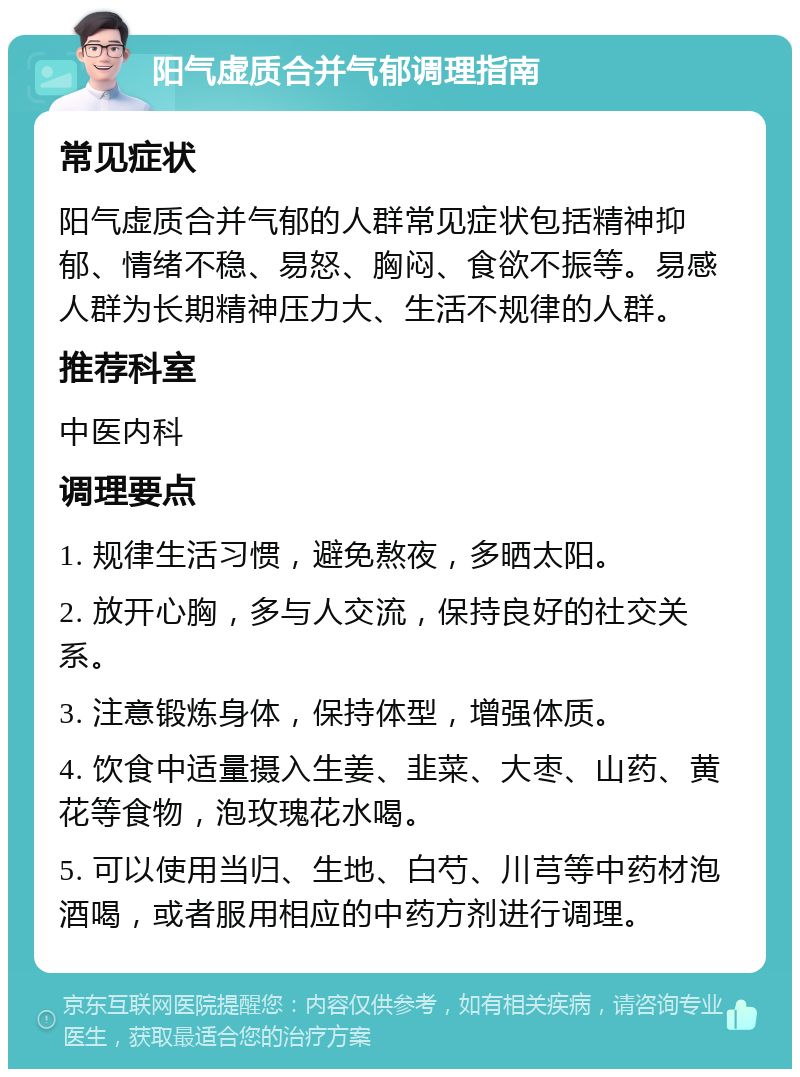 阳气虚质合并气郁调理指南 常见症状 阳气虚质合并气郁的人群常见症状包括精神抑郁、情绪不稳、易怒、胸闷、食欲不振等。易感人群为长期精神压力大、生活不规律的人群。 推荐科室 中医内科 调理要点 1. 规律生活习惯，避免熬夜，多晒太阳。 2. 放开心胸，多与人交流，保持良好的社交关系。 3. 注意锻炼身体，保持体型，增强体质。 4. 饮食中适量摄入生姜、韭菜、大枣、山药、黄花等食物，泡玫瑰花水喝。 5. 可以使用当归、生地、白芍、川芎等中药材泡酒喝，或者服用相应的中药方剂进行调理。