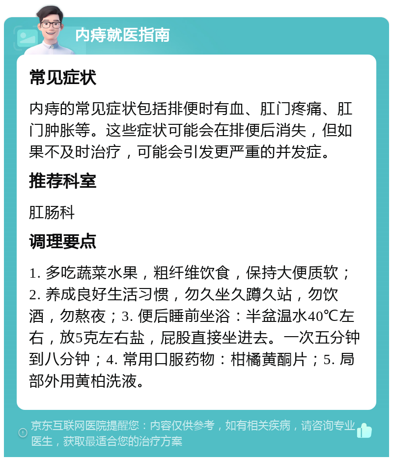 内痔就医指南 常见症状 内痔的常见症状包括排便时有血、肛门疼痛、肛门肿胀等。这些症状可能会在排便后消失，但如果不及时治疗，可能会引发更严重的并发症。 推荐科室 肛肠科 调理要点 1. 多吃蔬菜水果，粗纤维饮食，保持大便质软；2. 养成良好生活习惯，勿久坐久蹲久站，勿饮酒，勿熬夜；3. 便后睡前坐浴：半盆温水40℃左右，放5克左右盐，屁股直接坐进去。一次五分钟到八分钟；4. 常用口服药物：柑橘黄酮片；5. 局部外用黄柏洗液。