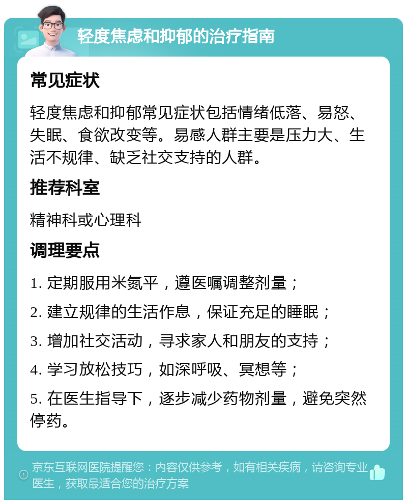 轻度焦虑和抑郁的治疗指南 常见症状 轻度焦虑和抑郁常见症状包括情绪低落、易怒、失眠、食欲改变等。易感人群主要是压力大、生活不规律、缺乏社交支持的人群。 推荐科室 精神科或心理科 调理要点 1. 定期服用米氮平，遵医嘱调整剂量； 2. 建立规律的生活作息，保证充足的睡眠； 3. 增加社交活动，寻求家人和朋友的支持； 4. 学习放松技巧，如深呼吸、冥想等； 5. 在医生指导下，逐步减少药物剂量，避免突然停药。