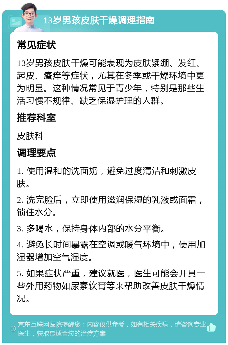 13岁男孩皮肤干燥调理指南 常见症状 13岁男孩皮肤干燥可能表现为皮肤紧绷、发红、起皮、瘙痒等症状，尤其在冬季或干燥环境中更为明显。这种情况常见于青少年，特别是那些生活习惯不规律、缺乏保湿护理的人群。 推荐科室 皮肤科 调理要点 1. 使用温和的洗面奶，避免过度清洁和刺激皮肤。 2. 洗完脸后，立即使用滋润保湿的乳液或面霜，锁住水分。 3. 多喝水，保持身体内部的水分平衡。 4. 避免长时间暴露在空调或暖气环境中，使用加湿器增加空气湿度。 5. 如果症状严重，建议就医，医生可能会开具一些外用药物如尿素软膏等来帮助改善皮肤干燥情况。