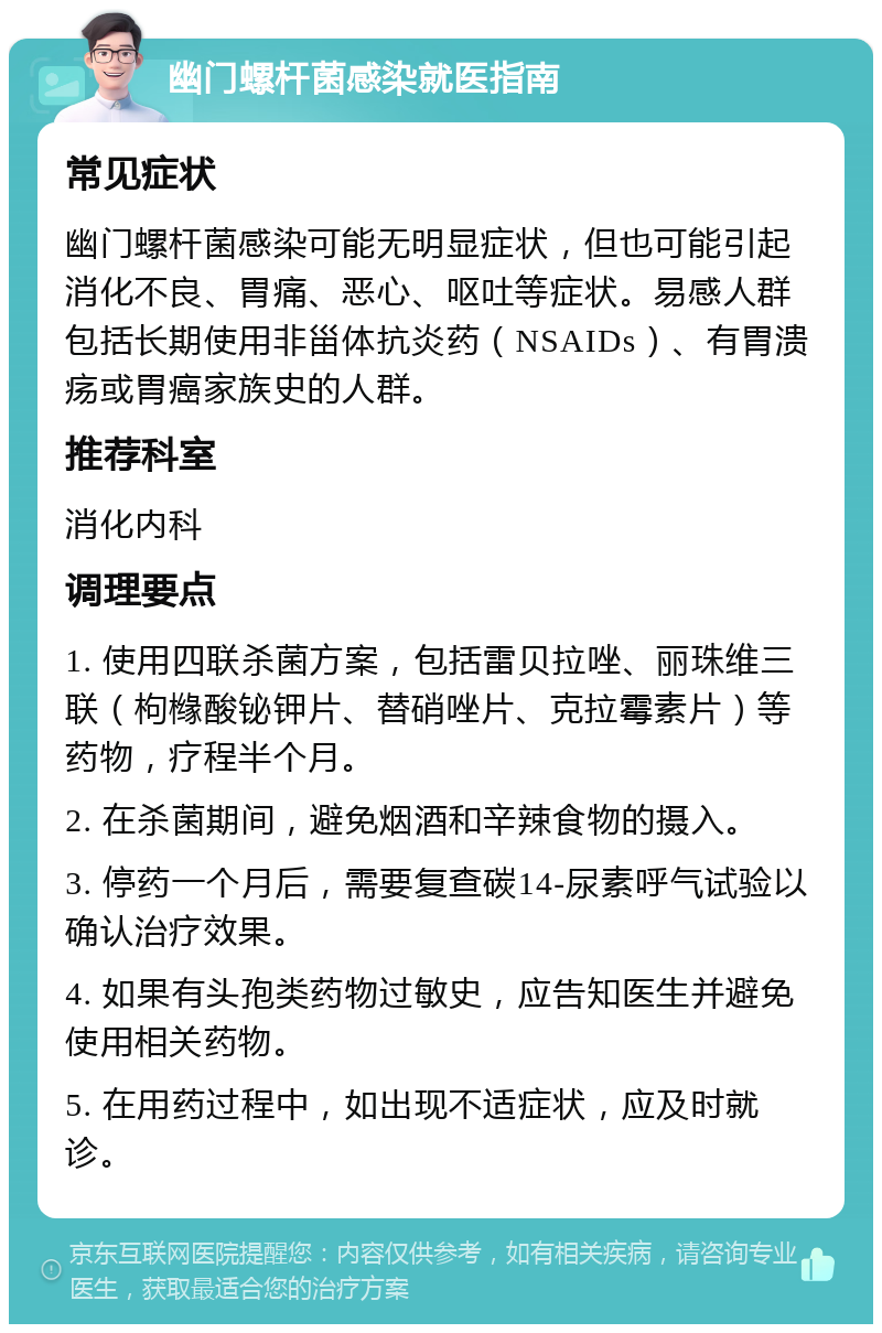 幽门螺杆菌感染就医指南 常见症状 幽门螺杆菌感染可能无明显症状，但也可能引起消化不良、胃痛、恶心、呕吐等症状。易感人群包括长期使用非甾体抗炎药（NSAIDs）、有胃溃疡或胃癌家族史的人群。 推荐科室 消化内科 调理要点 1. 使用四联杀菌方案，包括雷贝拉唑、丽珠维三联（枸橼酸铋钾片、替硝唑片、克拉霉素片）等药物，疗程半个月。 2. 在杀菌期间，避免烟酒和辛辣食物的摄入。 3. 停药一个月后，需要复查碳14-尿素呼气试验以确认治疗效果。 4. 如果有头孢类药物过敏史，应告知医生并避免使用相关药物。 5. 在用药过程中，如出现不适症状，应及时就诊。