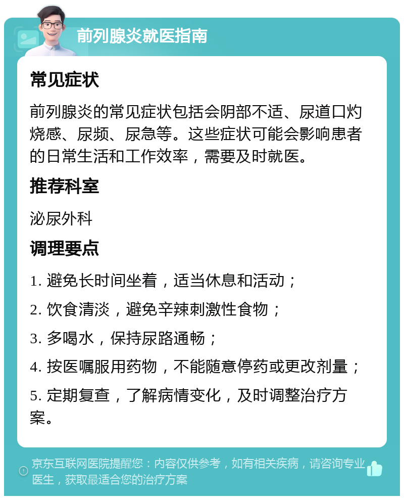 前列腺炎就医指南 常见症状 前列腺炎的常见症状包括会阴部不适、尿道口灼烧感、尿频、尿急等。这些症状可能会影响患者的日常生活和工作效率，需要及时就医。 推荐科室 泌尿外科 调理要点 1. 避免长时间坐着，适当休息和活动； 2. 饮食清淡，避免辛辣刺激性食物； 3. 多喝水，保持尿路通畅； 4. 按医嘱服用药物，不能随意停药或更改剂量； 5. 定期复查，了解病情变化，及时调整治疗方案。