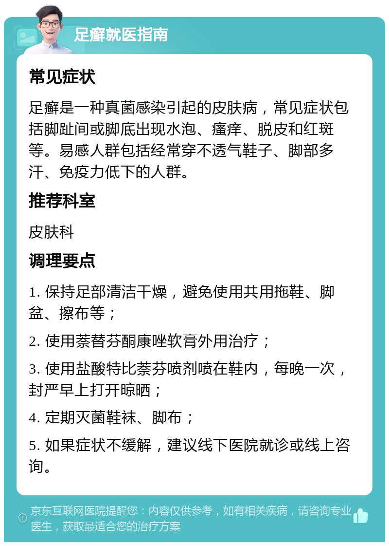 足癣就医指南 常见症状 足癣是一种真菌感染引起的皮肤病，常见症状包括脚趾间或脚底出现水泡、瘙痒、脱皮和红斑等。易感人群包括经常穿不透气鞋子、脚部多汗、免疫力低下的人群。 推荐科室 皮肤科 调理要点 1. 保持足部清洁干燥，避免使用共用拖鞋、脚盆、擦布等； 2. 使用萘替芬酮康唑软膏外用治疗； 3. 使用盐酸特比萘芬喷剂喷在鞋内，每晚一次，封严早上打开晾晒； 4. 定期灭菌鞋袜、脚布； 5. 如果症状不缓解，建议线下医院就诊或线上咨询。