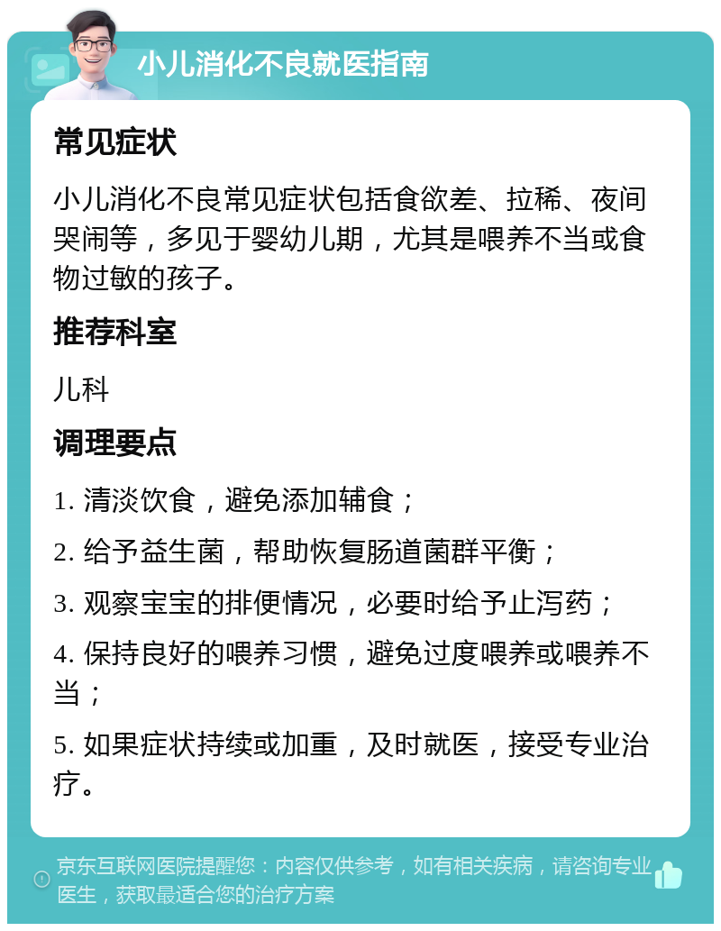 小儿消化不良就医指南 常见症状 小儿消化不良常见症状包括食欲差、拉稀、夜间哭闹等，多见于婴幼儿期，尤其是喂养不当或食物过敏的孩子。 推荐科室 儿科 调理要点 1. 清淡饮食，避免添加辅食； 2. 给予益生菌，帮助恢复肠道菌群平衡； 3. 观察宝宝的排便情况，必要时给予止泻药； 4. 保持良好的喂养习惯，避免过度喂养或喂养不当； 5. 如果症状持续或加重，及时就医，接受专业治疗。