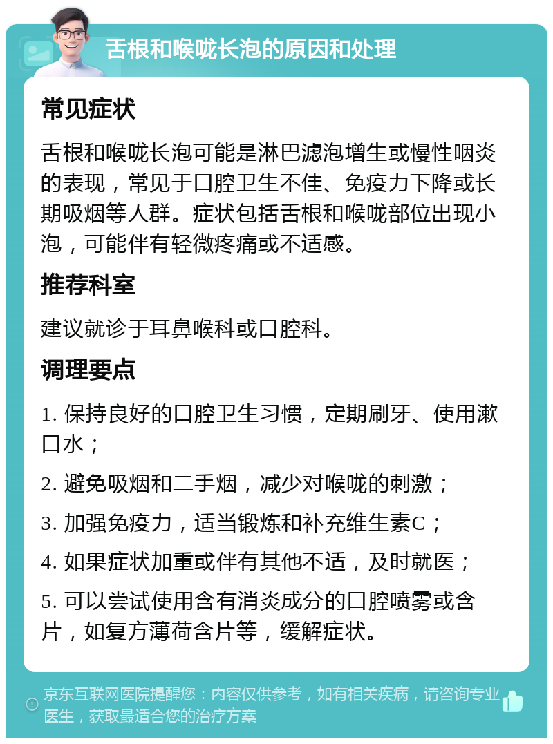 舌根和喉咙长泡的原因和处理 常见症状 舌根和喉咙长泡可能是淋巴滤泡增生或慢性咽炎的表现，常见于口腔卫生不佳、免疫力下降或长期吸烟等人群。症状包括舌根和喉咙部位出现小泡，可能伴有轻微疼痛或不适感。 推荐科室 建议就诊于耳鼻喉科或口腔科。 调理要点 1. 保持良好的口腔卫生习惯，定期刷牙、使用漱口水； 2. 避免吸烟和二手烟，减少对喉咙的刺激； 3. 加强免疫力，适当锻炼和补充维生素C； 4. 如果症状加重或伴有其他不适，及时就医； 5. 可以尝试使用含有消炎成分的口腔喷雾或含片，如复方薄荷含片等，缓解症状。