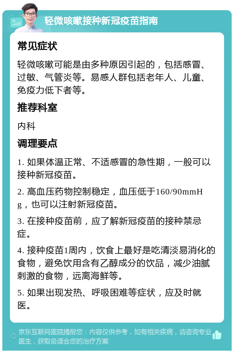 轻微咳嗽接种新冠疫苗指南 常见症状 轻微咳嗽可能是由多种原因引起的，包括感冒、过敏、气管炎等。易感人群包括老年人、儿童、免疫力低下者等。 推荐科室 内科 调理要点 1. 如果体温正常、不适感冒的急性期，一般可以接种新冠疫苗。 2. 高血压药物控制稳定，血压低于160/90mmHg，也可以注射新冠疫苗。 3. 在接种疫苗前，应了解新冠疫苗的接种禁忌症。 4. 接种疫苗1周内，饮食上最好是吃清淡易消化的食物，避免饮用含有乙醇成分的饮品，减少油腻刺激的食物，远离海鲜等。 5. 如果出现发热、呼吸困难等症状，应及时就医。