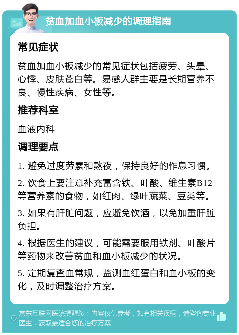 贫血加血小板减少的调理指南 常见症状 贫血加血小板减少的常见症状包括疲劳、头晕、心悸、皮肤苍白等。易感人群主要是长期营养不良、慢性疾病、女性等。 推荐科室 血液内科 调理要点 1. 避免过度劳累和熬夜，保持良好的作息习惯。 2. 饮食上要注意补充富含铁、叶酸、维生素B12等营养素的食物，如红肉、绿叶蔬菜、豆类等。 3. 如果有肝脏问题，应避免饮酒，以免加重肝脏负担。 4. 根据医生的建议，可能需要服用铁剂、叶酸片等药物来改善贫血和血小板减少的状况。 5. 定期复查血常规，监测血红蛋白和血小板的变化，及时调整治疗方案。