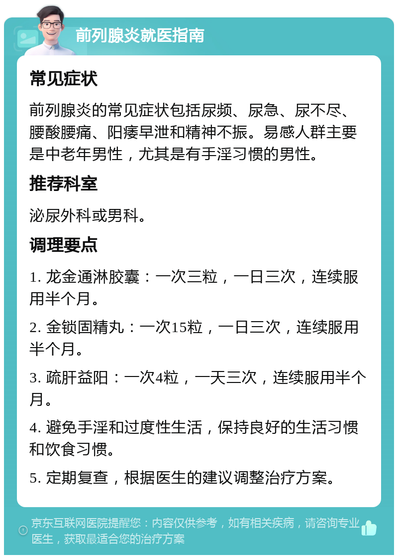 前列腺炎就医指南 常见症状 前列腺炎的常见症状包括尿频、尿急、尿不尽、腰酸腰痛、阳痿早泄和精神不振。易感人群主要是中老年男性，尤其是有手淫习惯的男性。 推荐科室 泌尿外科或男科。 调理要点 1. 龙金通淋胶囊：一次三粒，一日三次，连续服用半个月。 2. 金锁固精丸：一次15粒，一日三次，连续服用半个月。 3. 疏肝益阳：一次4粒，一天三次，连续服用半个月。 4. 避免手淫和过度性生活，保持良好的生活习惯和饮食习惯。 5. 定期复查，根据医生的建议调整治疗方案。