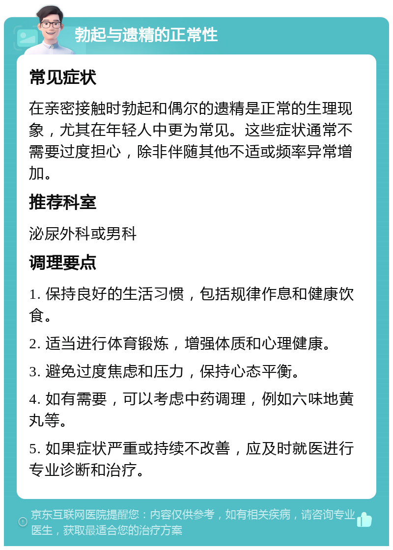 勃起与遗精的正常性 常见症状 在亲密接触时勃起和偶尔的遗精是正常的生理现象，尤其在年轻人中更为常见。这些症状通常不需要过度担心，除非伴随其他不适或频率异常增加。 推荐科室 泌尿外科或男科 调理要点 1. 保持良好的生活习惯，包括规律作息和健康饮食。 2. 适当进行体育锻炼，增强体质和心理健康。 3. 避免过度焦虑和压力，保持心态平衡。 4. 如有需要，可以考虑中药调理，例如六味地黄丸等。 5. 如果症状严重或持续不改善，应及时就医进行专业诊断和治疗。