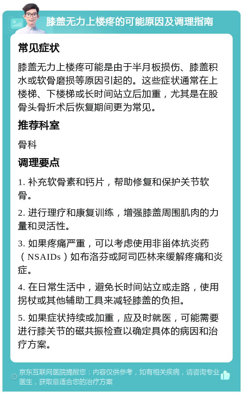 膝盖无力上楼疼的可能原因及调理指南 常见症状 膝盖无力上楼疼可能是由于半月板损伤、膝盖积水或软骨磨损等原因引起的。这些症状通常在上楼梯、下楼梯或长时间站立后加重，尤其是在股骨头骨折术后恢复期间更为常见。 推荐科室 骨科 调理要点 1. 补充软骨素和钙片，帮助修复和保护关节软骨。 2. 进行理疗和康复训练，增强膝盖周围肌肉的力量和灵活性。 3. 如果疼痛严重，可以考虑使用非甾体抗炎药（NSAIDs）如布洛芬或阿司匹林来缓解疼痛和炎症。 4. 在日常生活中，避免长时间站立或走路，使用拐杖或其他辅助工具来减轻膝盖的负担。 5. 如果症状持续或加重，应及时就医，可能需要进行膝关节的磁共振检查以确定具体的病因和治疗方案。