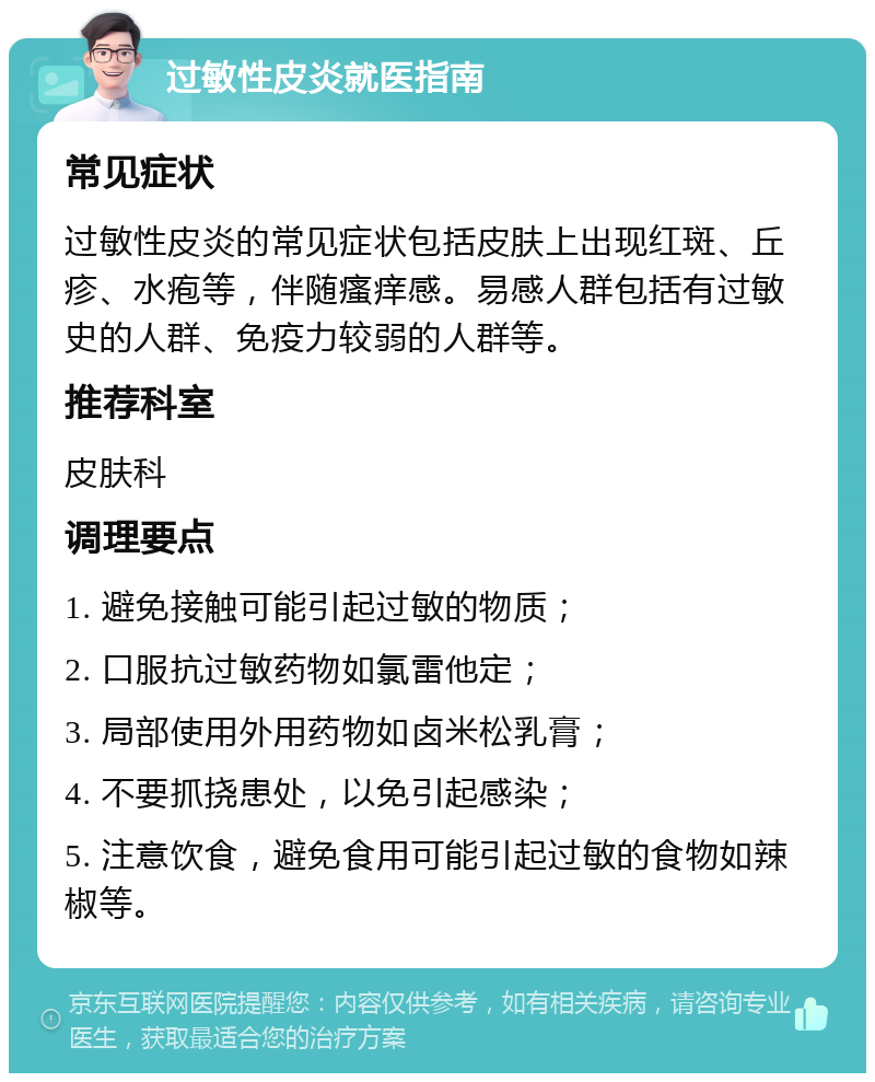 过敏性皮炎就医指南 常见症状 过敏性皮炎的常见症状包括皮肤上出现红斑、丘疹、水疱等，伴随瘙痒感。易感人群包括有过敏史的人群、免疫力较弱的人群等。 推荐科室 皮肤科 调理要点 1. 避免接触可能引起过敏的物质； 2. 口服抗过敏药物如氯雷他定； 3. 局部使用外用药物如卤米松乳膏； 4. 不要抓挠患处，以免引起感染； 5. 注意饮食，避免食用可能引起过敏的食物如辣椒等。