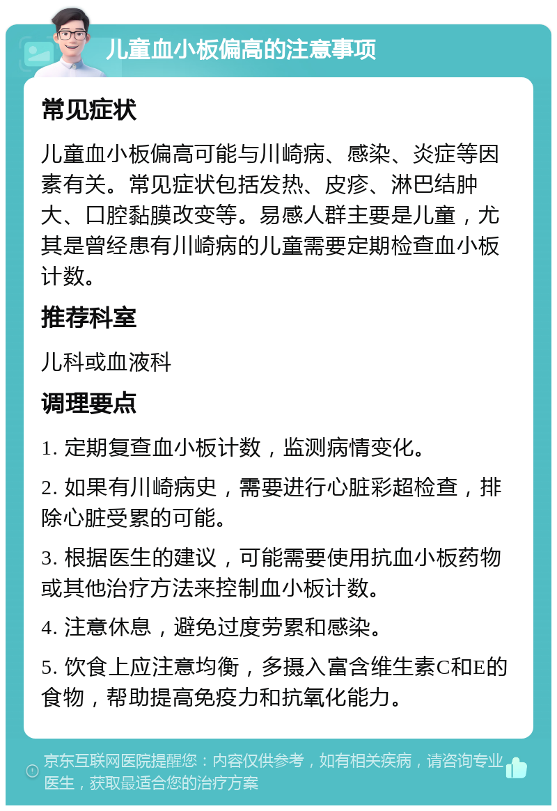 儿童血小板偏高的注意事项 常见症状 儿童血小板偏高可能与川崎病、感染、炎症等因素有关。常见症状包括发热、皮疹、淋巴结肿大、口腔黏膜改变等。易感人群主要是儿童，尤其是曾经患有川崎病的儿童需要定期检查血小板计数。 推荐科室 儿科或血液科 调理要点 1. 定期复查血小板计数，监测病情变化。 2. 如果有川崎病史，需要进行心脏彩超检查，排除心脏受累的可能。 3. 根据医生的建议，可能需要使用抗血小板药物或其他治疗方法来控制血小板计数。 4. 注意休息，避免过度劳累和感染。 5. 饮食上应注意均衡，多摄入富含维生素C和E的食物，帮助提高免疫力和抗氧化能力。