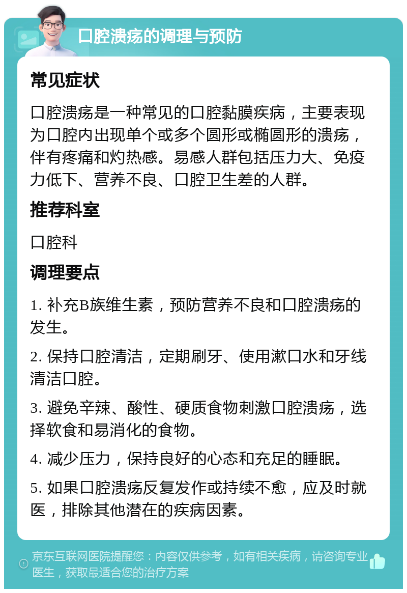 口腔溃疡的调理与预防 常见症状 口腔溃疡是一种常见的口腔黏膜疾病，主要表现为口腔内出现单个或多个圆形或椭圆形的溃疡，伴有疼痛和灼热感。易感人群包括压力大、免疫力低下、营养不良、口腔卫生差的人群。 推荐科室 口腔科 调理要点 1. 补充B族维生素，预防营养不良和口腔溃疡的发生。 2. 保持口腔清洁，定期刷牙、使用漱口水和牙线清洁口腔。 3. 避免辛辣、酸性、硬质食物刺激口腔溃疡，选择软食和易消化的食物。 4. 减少压力，保持良好的心态和充足的睡眠。 5. 如果口腔溃疡反复发作或持续不愈，应及时就医，排除其他潜在的疾病因素。