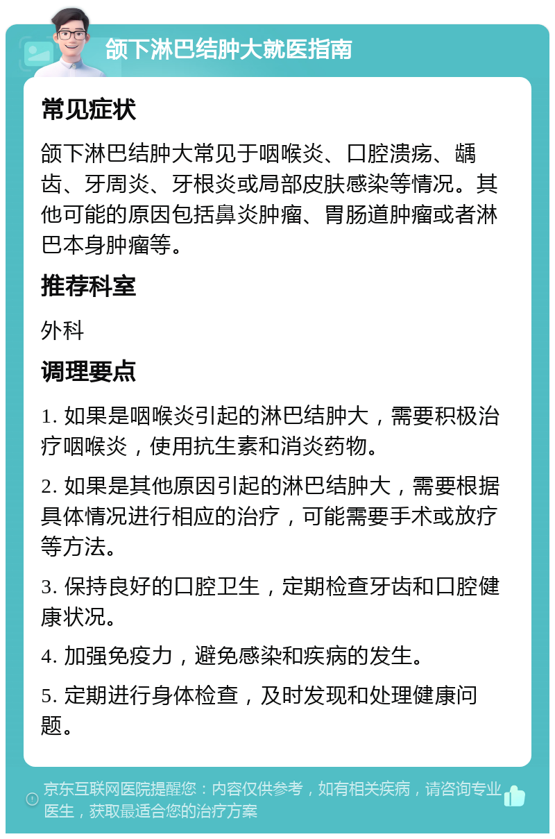 颌下淋巴结肿大就医指南 常见症状 颌下淋巴结肿大常见于咽喉炎、口腔溃疡、龋齿、牙周炎、牙根炎或局部皮肤感染等情况。其他可能的原因包括鼻炎肿瘤、胃肠道肿瘤或者淋巴本身肿瘤等。 推荐科室 外科 调理要点 1. 如果是咽喉炎引起的淋巴结肿大，需要积极治疗咽喉炎，使用抗生素和消炎药物。 2. 如果是其他原因引起的淋巴结肿大，需要根据具体情况进行相应的治疗，可能需要手术或放疗等方法。 3. 保持良好的口腔卫生，定期检查牙齿和口腔健康状况。 4. 加强免疫力，避免感染和疾病的发生。 5. 定期进行身体检查，及时发现和处理健康问题。