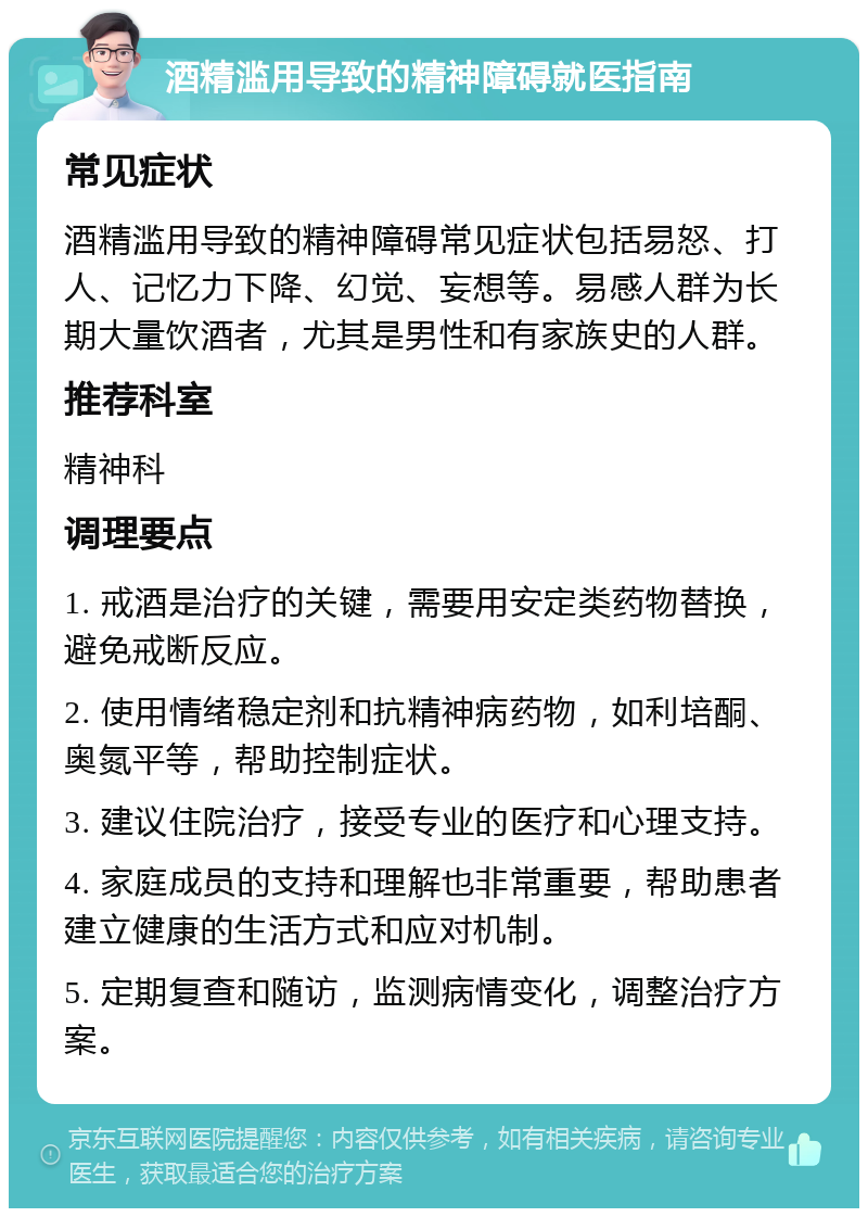 酒精滥用导致的精神障碍就医指南 常见症状 酒精滥用导致的精神障碍常见症状包括易怒、打人、记忆力下降、幻觉、妄想等。易感人群为长期大量饮酒者，尤其是男性和有家族史的人群。 推荐科室 精神科 调理要点 1. 戒酒是治疗的关键，需要用安定类药物替换，避免戒断反应。 2. 使用情绪稳定剂和抗精神病药物，如利培酮、奥氮平等，帮助控制症状。 3. 建议住院治疗，接受专业的医疗和心理支持。 4. 家庭成员的支持和理解也非常重要，帮助患者建立健康的生活方式和应对机制。 5. 定期复查和随访，监测病情变化，调整治疗方案。