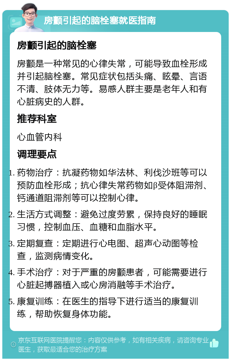 房颤引起的脑栓塞就医指南 房颤引起的脑栓塞 房颤是一种常见的心律失常，可能导致血栓形成并引起脑栓塞。常见症状包括头痛、眩晕、言语不清、肢体无力等。易感人群主要是老年人和有心脏病史的人群。 推荐科室 心血管内科 调理要点 药物治疗：抗凝药物如华法林、利伐沙班等可以预防血栓形成；抗心律失常药物如β受体阻滞剂、钙通道阻滞剂等可以控制心律。 生活方式调整：避免过度劳累，保持良好的睡眠习惯，控制血压、血糖和血脂水平。 定期复查：定期进行心电图、超声心动图等检查，监测病情变化。 手术治疗：对于严重的房颤患者，可能需要进行心脏起搏器植入或心房消融等手术治疗。 康复训练：在医生的指导下进行适当的康复训练，帮助恢复身体功能。