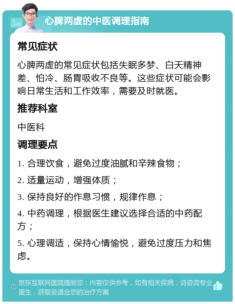 心脾两虚的中医调理指南 常见症状 心脾两虚的常见症状包括失眠多梦、白天精神差、怕冷、肠胃吸收不良等。这些症状可能会影响日常生活和工作效率，需要及时就医。 推荐科室 中医科 调理要点 1. 合理饮食，避免过度油腻和辛辣食物； 2. 适量运动，增强体质； 3. 保持良好的作息习惯，规律作息； 4. 中药调理，根据医生建议选择合适的中药配方； 5. 心理调适，保持心情愉悦，避免过度压力和焦虑。