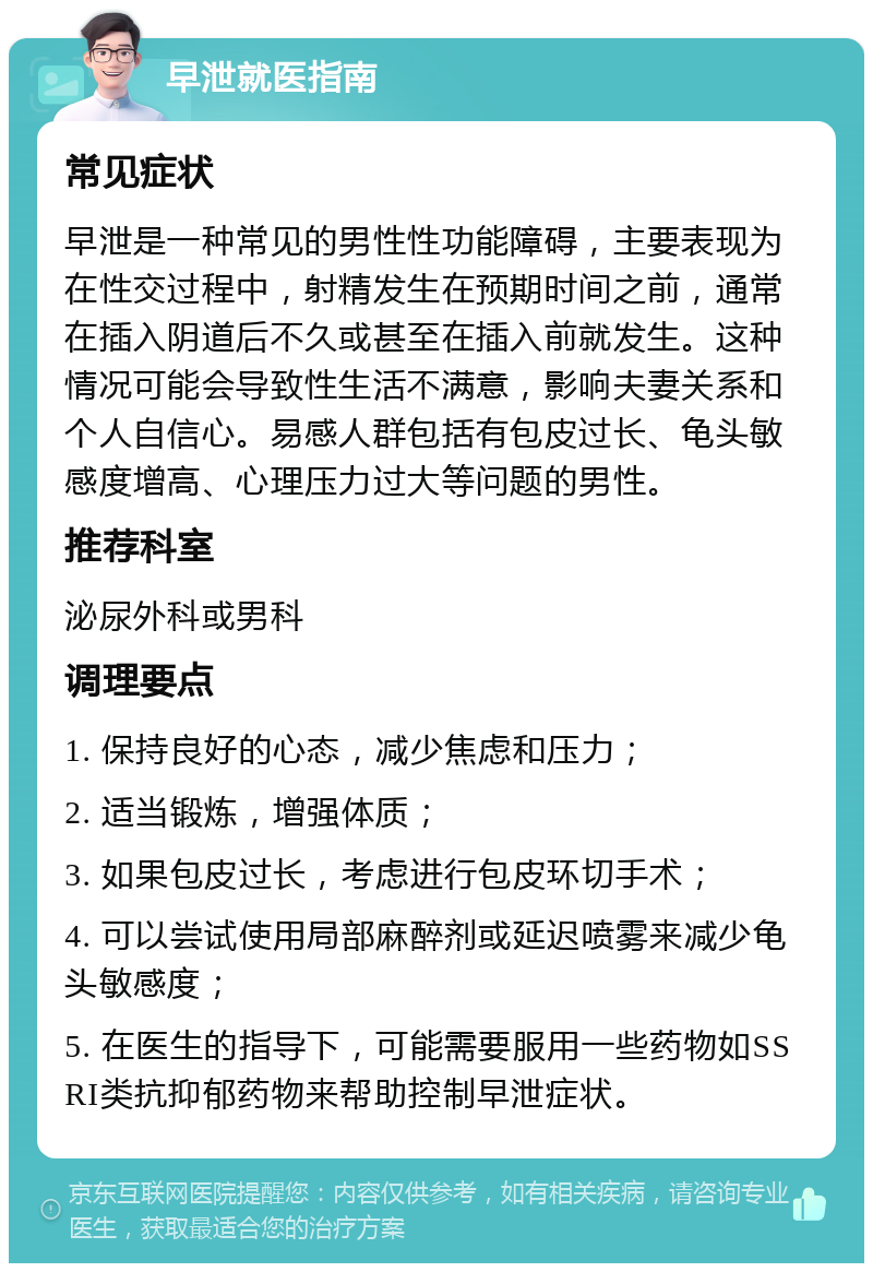 早泄就医指南 常见症状 早泄是一种常见的男性性功能障碍，主要表现为在性交过程中，射精发生在预期时间之前，通常在插入阴道后不久或甚至在插入前就发生。这种情况可能会导致性生活不满意，影响夫妻关系和个人自信心。易感人群包括有包皮过长、龟头敏感度增高、心理压力过大等问题的男性。 推荐科室 泌尿外科或男科 调理要点 1. 保持良好的心态，减少焦虑和压力； 2. 适当锻炼，增强体质； 3. 如果包皮过长，考虑进行包皮环切手术； 4. 可以尝试使用局部麻醉剂或延迟喷雾来减少龟头敏感度； 5. 在医生的指导下，可能需要服用一些药物如SSRI类抗抑郁药物来帮助控制早泄症状。