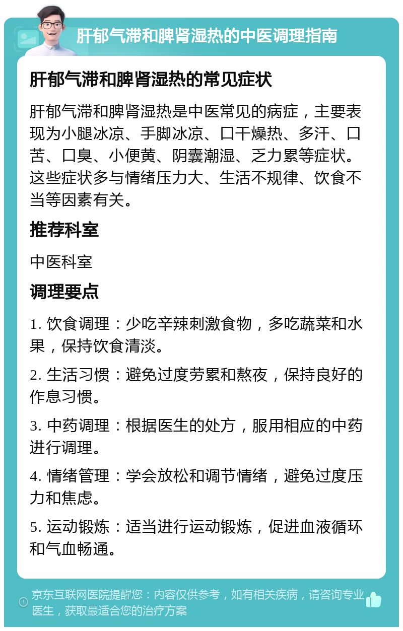 肝郁气滞和脾肾湿热的中医调理指南 肝郁气滞和脾肾湿热的常见症状 肝郁气滞和脾肾湿热是中医常见的病症，主要表现为小腿冰凉、手脚冰凉、口干燥热、多汗、口苦、口臭、小便黄、阴囊潮湿、乏力累等症状。这些症状多与情绪压力大、生活不规律、饮食不当等因素有关。 推荐科室 中医科室 调理要点 1. 饮食调理：少吃辛辣刺激食物，多吃蔬菜和水果，保持饮食清淡。 2. 生活习惯：避免过度劳累和熬夜，保持良好的作息习惯。 3. 中药调理：根据医生的处方，服用相应的中药进行调理。 4. 情绪管理：学会放松和调节情绪，避免过度压力和焦虑。 5. 运动锻炼：适当进行运动锻炼，促进血液循环和气血畅通。