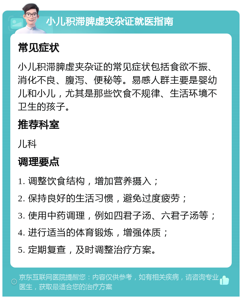 小儿积滞脾虚夹杂证就医指南 常见症状 小儿积滞脾虚夹杂证的常见症状包括食欲不振、消化不良、腹泻、便秘等。易感人群主要是婴幼儿和小儿，尤其是那些饮食不规律、生活环境不卫生的孩子。 推荐科室 儿科 调理要点 1. 调整饮食结构，增加营养摄入； 2. 保持良好的生活习惯，避免过度疲劳； 3. 使用中药调理，例如四君子汤、六君子汤等； 4. 进行适当的体育锻炼，增强体质； 5. 定期复查，及时调整治疗方案。