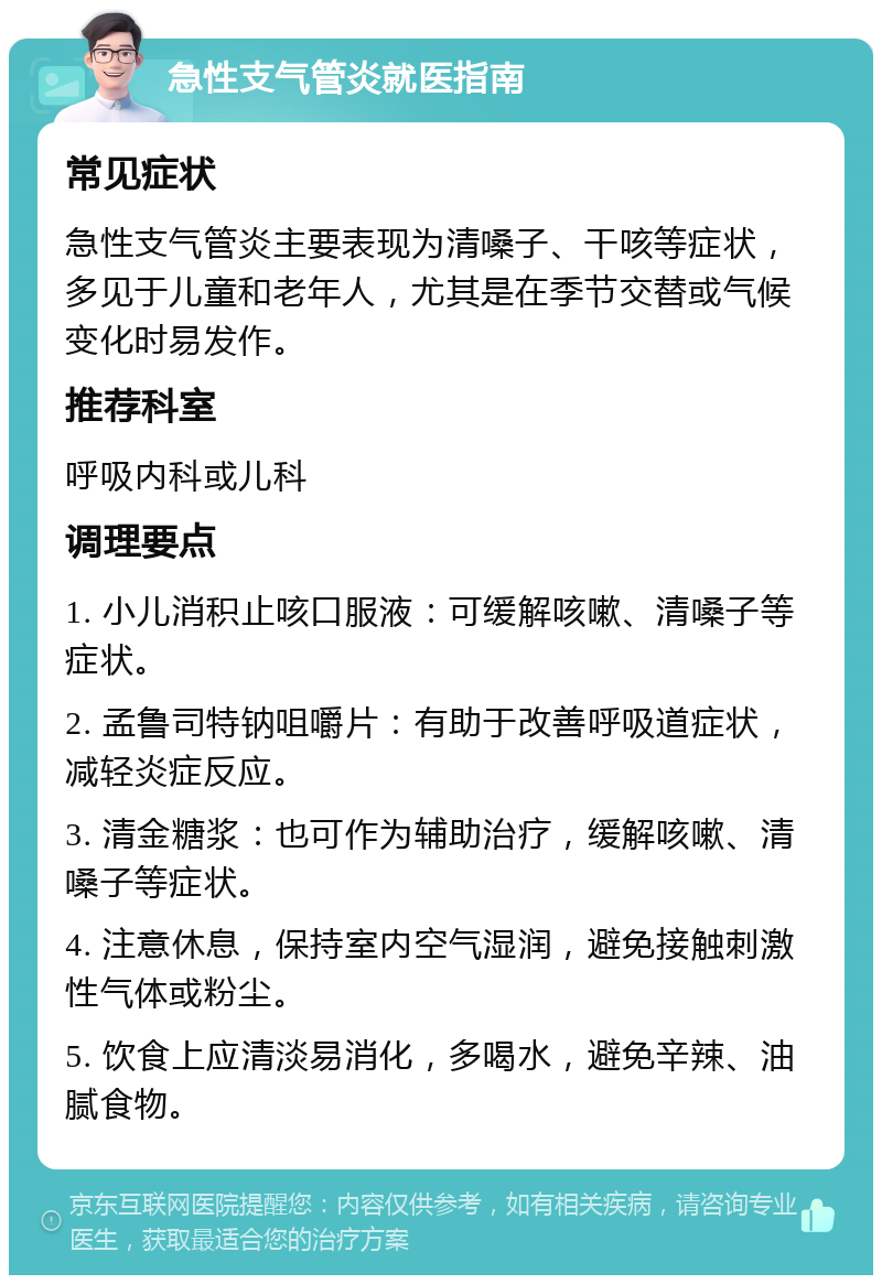 急性支气管炎就医指南 常见症状 急性支气管炎主要表现为清嗓子、干咳等症状，多见于儿童和老年人，尤其是在季节交替或气候变化时易发作。 推荐科室 呼吸内科或儿科 调理要点 1. 小儿消积止咳口服液：可缓解咳嗽、清嗓子等症状。 2. 孟鲁司特钠咀嚼片：有助于改善呼吸道症状，减轻炎症反应。 3. 清金糖浆：也可作为辅助治疗，缓解咳嗽、清嗓子等症状。 4. 注意休息，保持室内空气湿润，避免接触刺激性气体或粉尘。 5. 饮食上应清淡易消化，多喝水，避免辛辣、油腻食物。