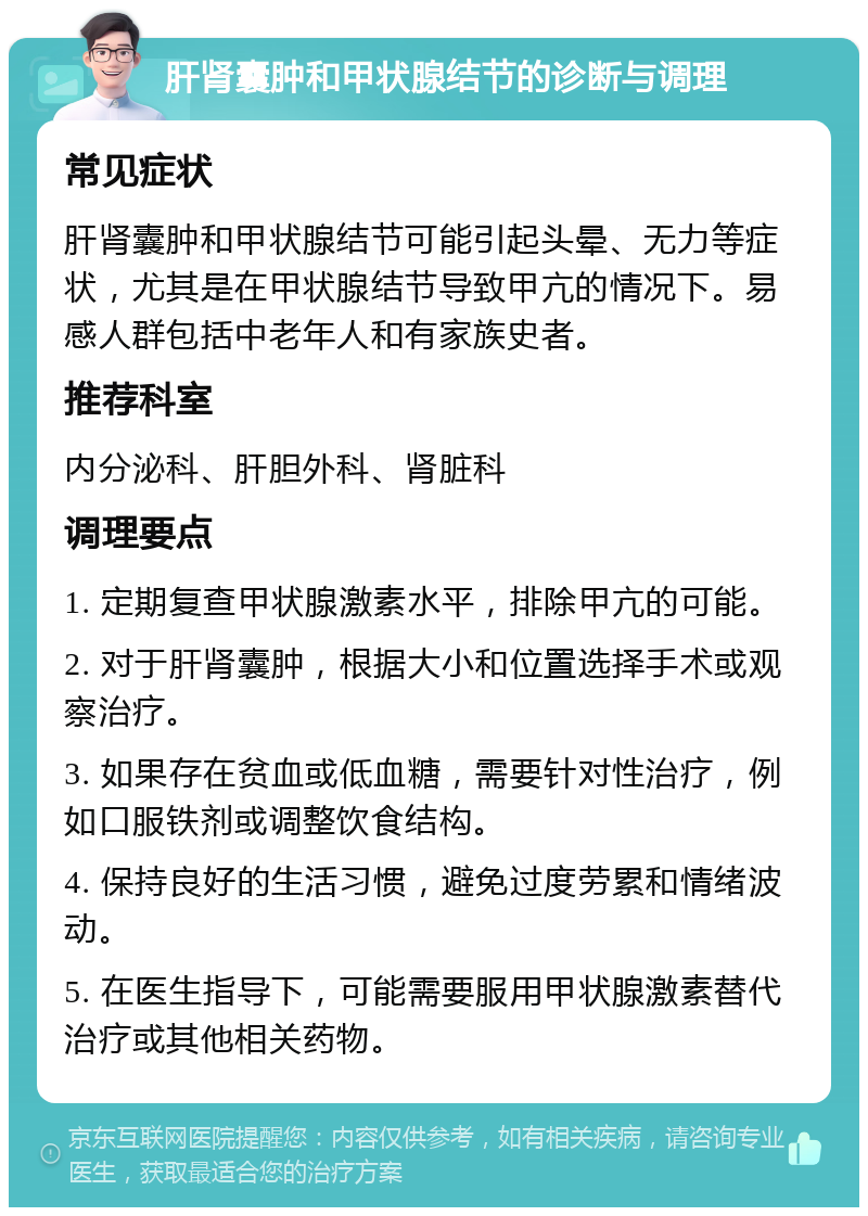 肝肾囊肿和甲状腺结节的诊断与调理 常见症状 肝肾囊肿和甲状腺结节可能引起头晕、无力等症状，尤其是在甲状腺结节导致甲亢的情况下。易感人群包括中老年人和有家族史者。 推荐科室 内分泌科、肝胆外科、肾脏科 调理要点 1. 定期复查甲状腺激素水平，排除甲亢的可能。 2. 对于肝肾囊肿，根据大小和位置选择手术或观察治疗。 3. 如果存在贫血或低血糖，需要针对性治疗，例如口服铁剂或调整饮食结构。 4. 保持良好的生活习惯，避免过度劳累和情绪波动。 5. 在医生指导下，可能需要服用甲状腺激素替代治疗或其他相关药物。