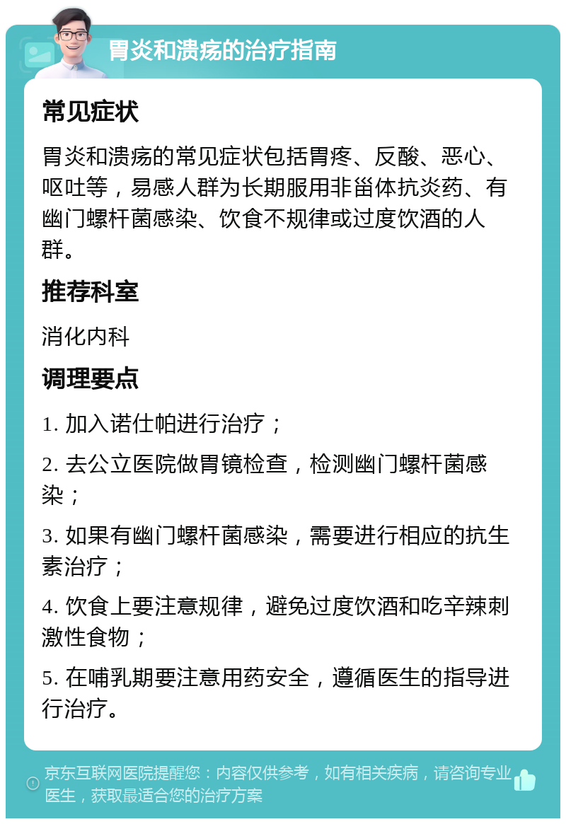 胃炎和溃疡的治疗指南 常见症状 胃炎和溃疡的常见症状包括胃疼、反酸、恶心、呕吐等，易感人群为长期服用非甾体抗炎药、有幽门螺杆菌感染、饮食不规律或过度饮酒的人群。 推荐科室 消化内科 调理要点 1. 加入诺仕帕进行治疗； 2. 去公立医院做胃镜检查，检测幽门螺杆菌感染； 3. 如果有幽门螺杆菌感染，需要进行相应的抗生素治疗； 4. 饮食上要注意规律，避免过度饮酒和吃辛辣刺激性食物； 5. 在哺乳期要注意用药安全，遵循医生的指导进行治疗。