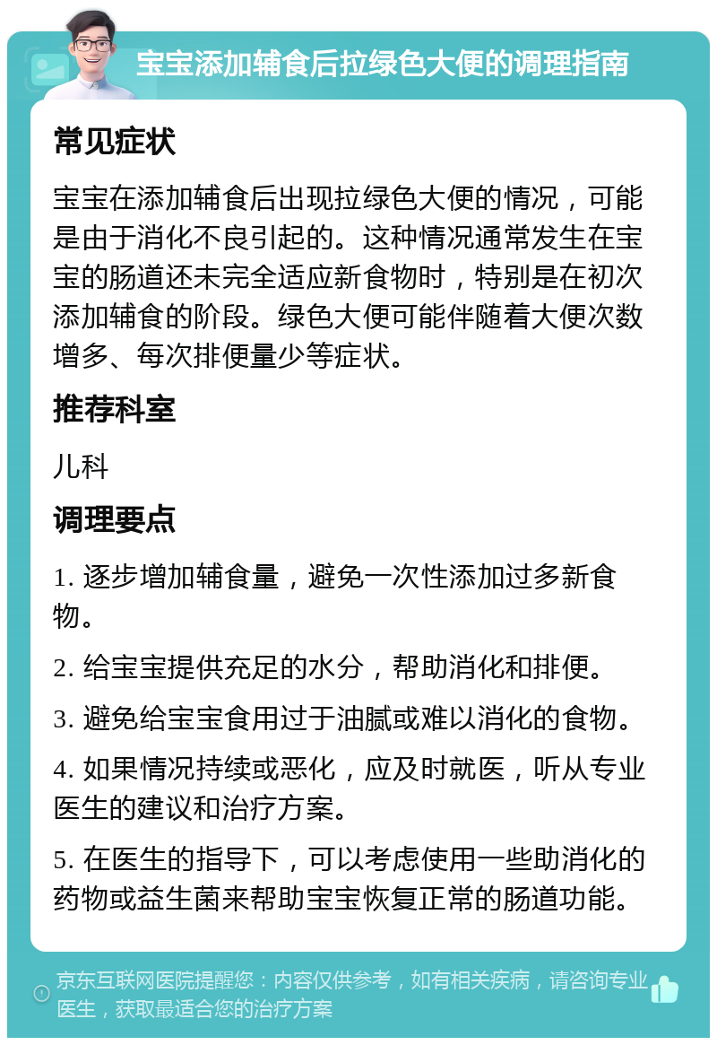 宝宝添加辅食后拉绿色大便的调理指南 常见症状 宝宝在添加辅食后出现拉绿色大便的情况，可能是由于消化不良引起的。这种情况通常发生在宝宝的肠道还未完全适应新食物时，特别是在初次添加辅食的阶段。绿色大便可能伴随着大便次数增多、每次排便量少等症状。 推荐科室 儿科 调理要点 1. 逐步增加辅食量，避免一次性添加过多新食物。 2. 给宝宝提供充足的水分，帮助消化和排便。 3. 避免给宝宝食用过于油腻或难以消化的食物。 4. 如果情况持续或恶化，应及时就医，听从专业医生的建议和治疗方案。 5. 在医生的指导下，可以考虑使用一些助消化的药物或益生菌来帮助宝宝恢复正常的肠道功能。