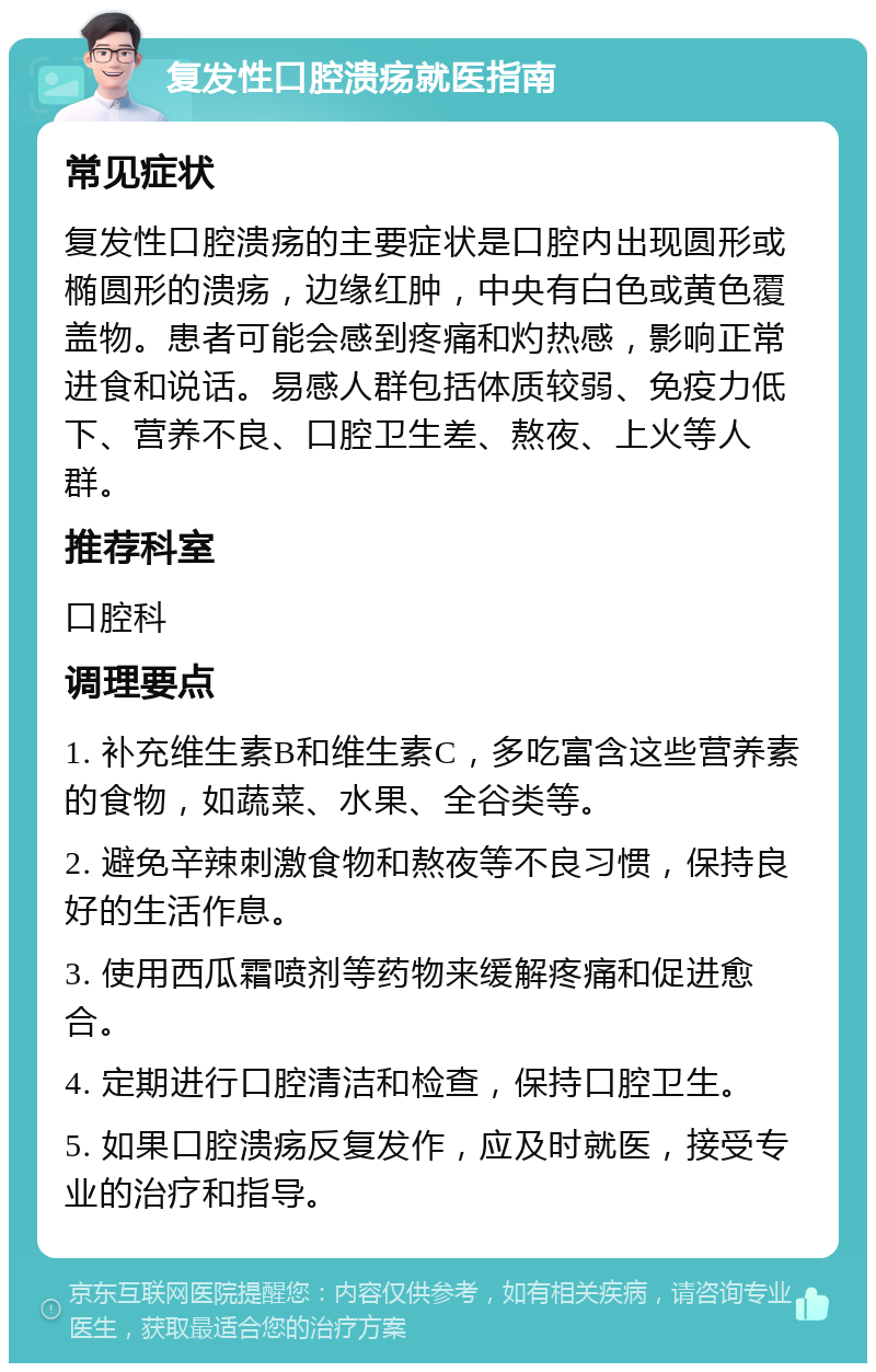 复发性口腔溃疡就医指南 常见症状 复发性口腔溃疡的主要症状是口腔内出现圆形或椭圆形的溃疡，边缘红肿，中央有白色或黄色覆盖物。患者可能会感到疼痛和灼热感，影响正常进食和说话。易感人群包括体质较弱、免疫力低下、营养不良、口腔卫生差、熬夜、上火等人群。 推荐科室 口腔科 调理要点 1. 补充维生素B和维生素C，多吃富含这些营养素的食物，如蔬菜、水果、全谷类等。 2. 避免辛辣刺激食物和熬夜等不良习惯，保持良好的生活作息。 3. 使用西瓜霜喷剂等药物来缓解疼痛和促进愈合。 4. 定期进行口腔清洁和检查，保持口腔卫生。 5. 如果口腔溃疡反复发作，应及时就医，接受专业的治疗和指导。