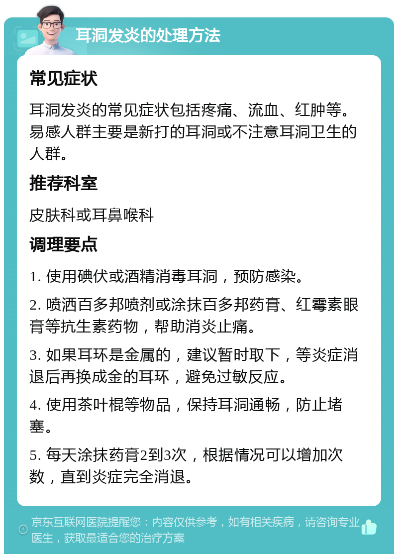 耳洞发炎的处理方法 常见症状 耳洞发炎的常见症状包括疼痛、流血、红肿等。易感人群主要是新打的耳洞或不注意耳洞卫生的人群。 推荐科室 皮肤科或耳鼻喉科 调理要点 1. 使用碘伏或酒精消毒耳洞，预防感染。 2. 喷洒百多邦喷剂或涂抹百多邦药膏、红霉素眼膏等抗生素药物，帮助消炎止痛。 3. 如果耳环是金属的，建议暂时取下，等炎症消退后再换成金的耳环，避免过敏反应。 4. 使用茶叶棍等物品，保持耳洞通畅，防止堵塞。 5. 每天涂抹药膏2到3次，根据情况可以增加次数，直到炎症完全消退。