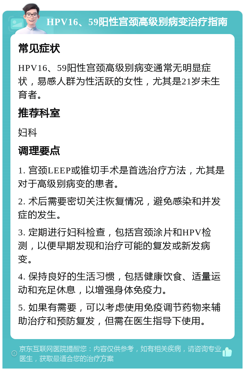 HPV16、59阳性宫颈高级别病变治疗指南 常见症状 HPV16、59阳性宫颈高级别病变通常无明显症状，易感人群为性活跃的女性，尤其是21岁未生育者。 推荐科室 妇科 调理要点 1. 宫颈LEEP或锥切手术是首选治疗方法，尤其是对于高级别病变的患者。 2. 术后需要密切关注恢复情况，避免感染和并发症的发生。 3. 定期进行妇科检查，包括宫颈涂片和HPV检测，以便早期发现和治疗可能的复发或新发病变。 4. 保持良好的生活习惯，包括健康饮食、适量运动和充足休息，以增强身体免疫力。 5. 如果有需要，可以考虑使用免疫调节药物来辅助治疗和预防复发，但需在医生指导下使用。