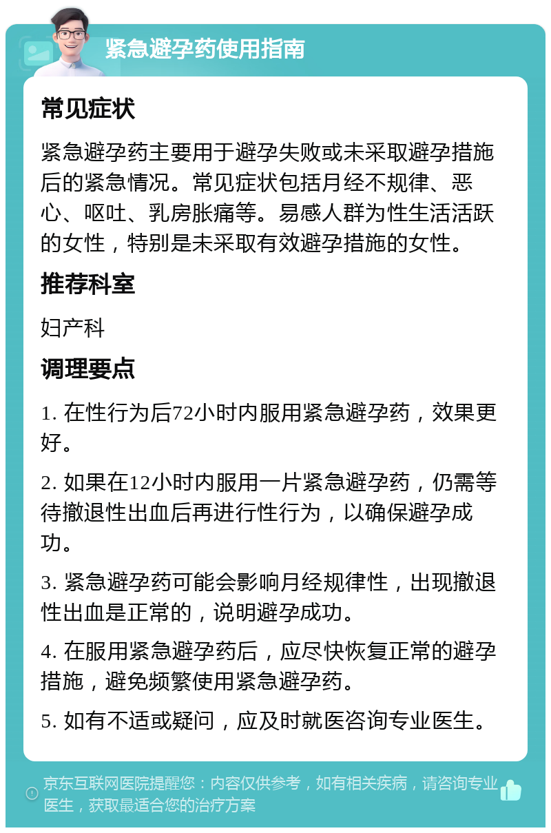 紧急避孕药使用指南 常见症状 紧急避孕药主要用于避孕失败或未采取避孕措施后的紧急情况。常见症状包括月经不规律、恶心、呕吐、乳房胀痛等。易感人群为性生活活跃的女性，特别是未采取有效避孕措施的女性。 推荐科室 妇产科 调理要点 1. 在性行为后72小时内服用紧急避孕药，效果更好。 2. 如果在12小时内服用一片紧急避孕药，仍需等待撤退性出血后再进行性行为，以确保避孕成功。 3. 紧急避孕药可能会影响月经规律性，出现撤退性出血是正常的，说明避孕成功。 4. 在服用紧急避孕药后，应尽快恢复正常的避孕措施，避免频繁使用紧急避孕药。 5. 如有不适或疑问，应及时就医咨询专业医生。