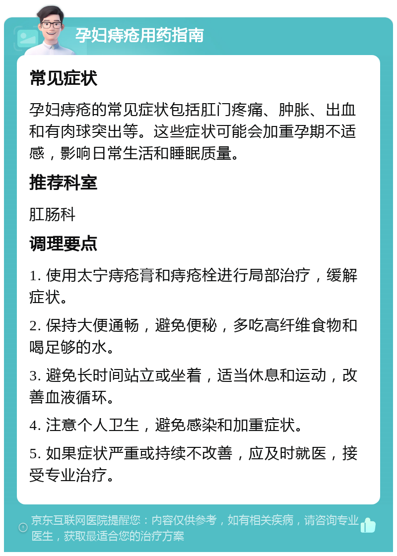 孕妇痔疮用药指南 常见症状 孕妇痔疮的常见症状包括肛门疼痛、肿胀、出血和有肉球突出等。这些症状可能会加重孕期不适感，影响日常生活和睡眠质量。 推荐科室 肛肠科 调理要点 1. 使用太宁痔疮膏和痔疮栓进行局部治疗，缓解症状。 2. 保持大便通畅，避免便秘，多吃高纤维食物和喝足够的水。 3. 避免长时间站立或坐着，适当休息和运动，改善血液循环。 4. 注意个人卫生，避免感染和加重症状。 5. 如果症状严重或持续不改善，应及时就医，接受专业治疗。