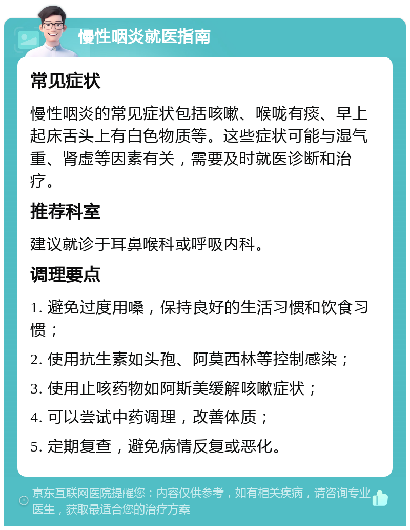 慢性咽炎就医指南 常见症状 慢性咽炎的常见症状包括咳嗽、喉咙有痰、早上起床舌头上有白色物质等。这些症状可能与湿气重、肾虚等因素有关，需要及时就医诊断和治疗。 推荐科室 建议就诊于耳鼻喉科或呼吸内科。 调理要点 1. 避免过度用嗓，保持良好的生活习惯和饮食习惯； 2. 使用抗生素如头孢、阿莫西林等控制感染； 3. 使用止咳药物如阿斯美缓解咳嗽症状； 4. 可以尝试中药调理，改善体质； 5. 定期复查，避免病情反复或恶化。