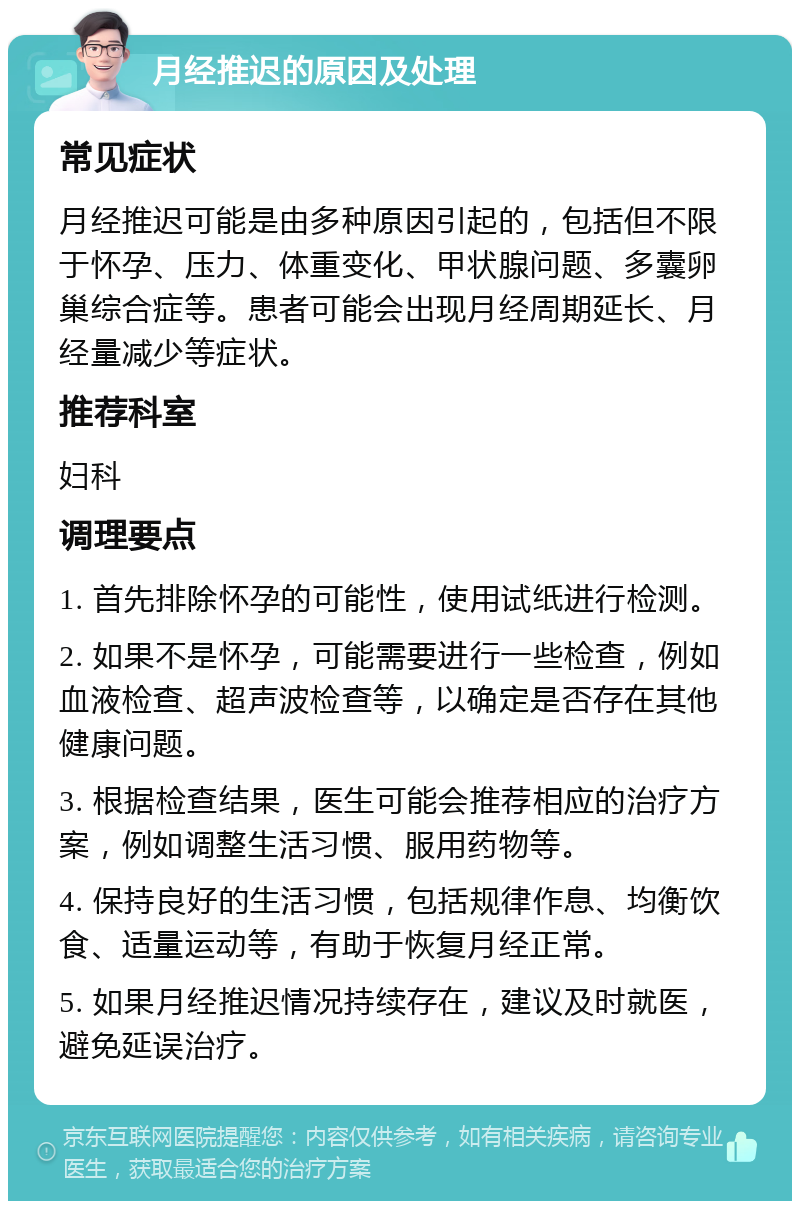 月经推迟的原因及处理 常见症状 月经推迟可能是由多种原因引起的，包括但不限于怀孕、压力、体重变化、甲状腺问题、多囊卵巢综合症等。患者可能会出现月经周期延长、月经量减少等症状。 推荐科室 妇科 调理要点 1. 首先排除怀孕的可能性，使用试纸进行检测。 2. 如果不是怀孕，可能需要进行一些检查，例如血液检查、超声波检查等，以确定是否存在其他健康问题。 3. 根据检查结果，医生可能会推荐相应的治疗方案，例如调整生活习惯、服用药物等。 4. 保持良好的生活习惯，包括规律作息、均衡饮食、适量运动等，有助于恢复月经正常。 5. 如果月经推迟情况持续存在，建议及时就医，避免延误治疗。