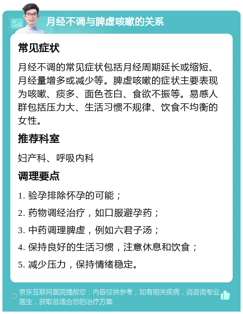 月经不调与脾虚咳嗽的关系 常见症状 月经不调的常见症状包括月经周期延长或缩短、月经量增多或减少等。脾虚咳嗽的症状主要表现为咳嗽、痰多、面色苍白、食欲不振等。易感人群包括压力大、生活习惯不规律、饮食不均衡的女性。 推荐科室 妇产科、呼吸内科 调理要点 1. 验孕排除怀孕的可能； 2. 药物调经治疗，如口服避孕药； 3. 中药调理脾虚，例如六君子汤； 4. 保持良好的生活习惯，注意休息和饮食； 5. 减少压力，保持情绪稳定。