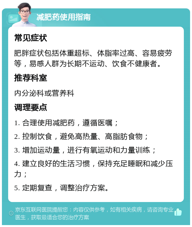 减肥药使用指南 常见症状 肥胖症状包括体重超标、体脂率过高、容易疲劳等，易感人群为长期不运动、饮食不健康者。 推荐科室 内分泌科或营养科 调理要点 1. 合理使用减肥药，遵循医嘱； 2. 控制饮食，避免高热量、高脂肪食物； 3. 增加运动量，进行有氧运动和力量训练； 4. 建立良好的生活习惯，保持充足睡眠和减少压力； 5. 定期复查，调整治疗方案。